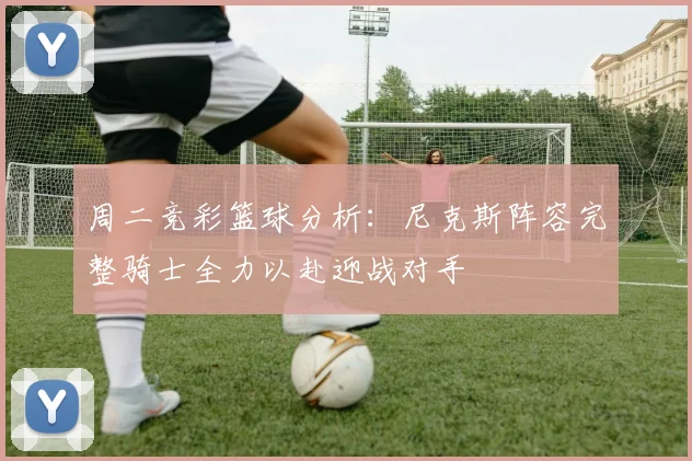 周二竞彩篮球分析：尼克斯阵容完整骑士全力以赴迎战对手