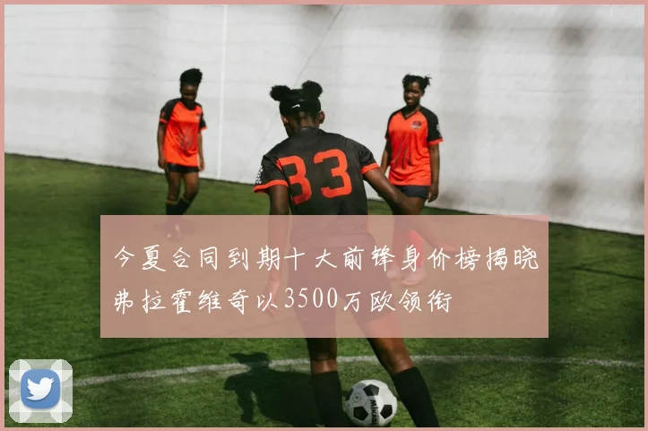 今夏合同到期十大前锋身价榜揭晓弗拉霍维奇以3500万欧领衔