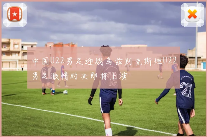 中国U22男足迎战乌兹别克斯坦U22男足激情对决即将上演