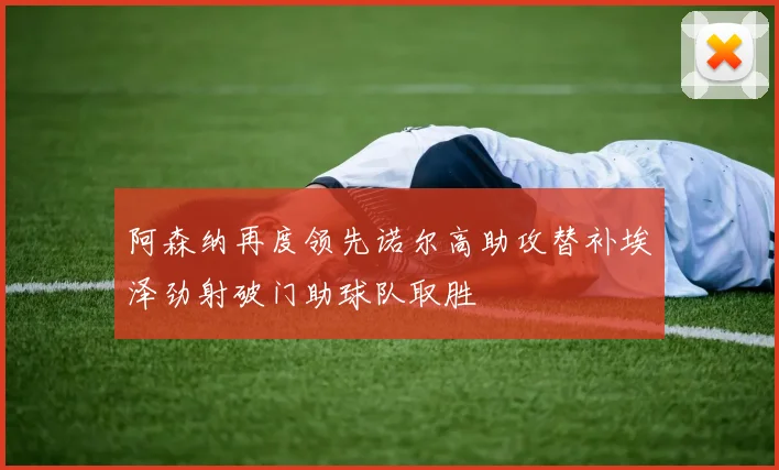 阿森纳再度领先诺尔高助攻替补埃泽劲射破门助球队取胜