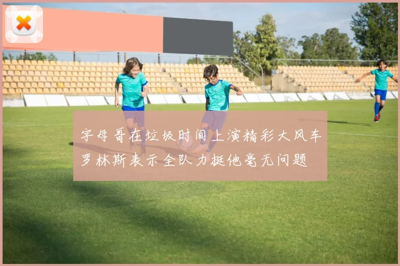 字母哥在垃圾时间上演精彩大风车罗林斯表示全队力挺他毫无问题