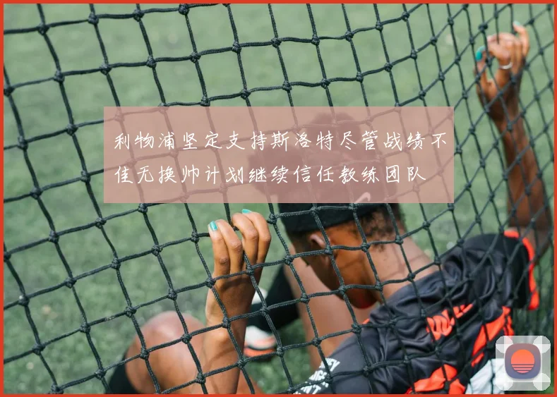 利物浦坚定支持斯洛特尽管战绩不佳无换帅计划继续信任教练团队