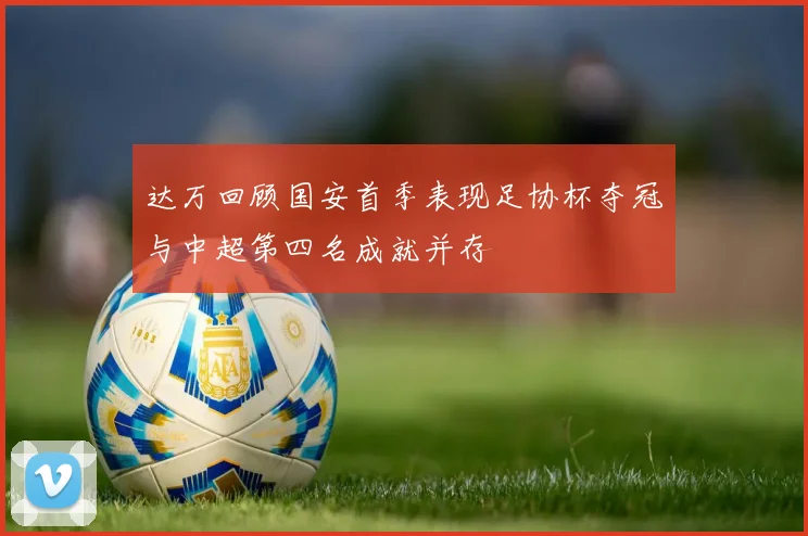 达万回顾国安首季表现足协杯夺冠与中超第四名成就并存