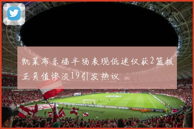 凯莱布乐福半场表现低迷仅获2篮板正负值惨淡19引发热议