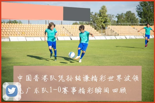 中国香港队凭孙铭谦精彩世界波领先广东队1-0赛事精彩瞬间回顾