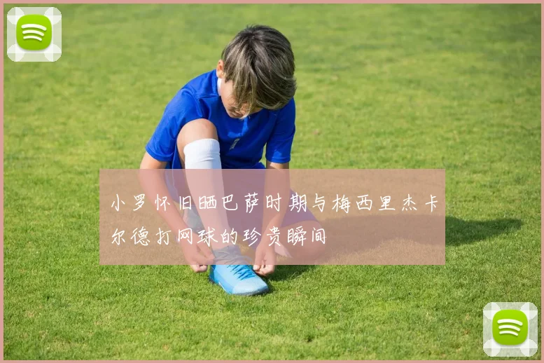 小罗怀旧晒巴萨时期与梅西里杰卡尔德打网球的珍贵瞬间