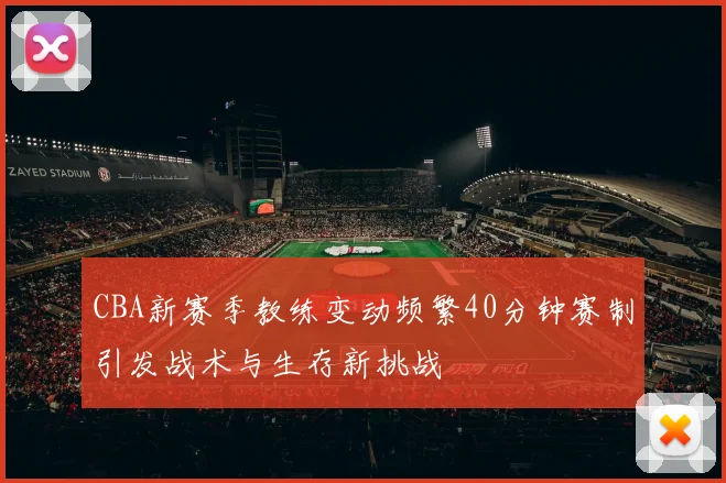CBA新赛季教练变动频繁40分钟赛制引发战术与生存新挑战