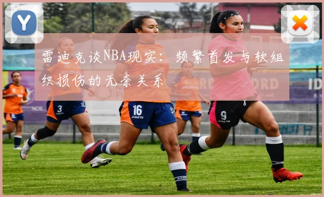 雷迪克谈NBA现实：频繁首发与软组织损伤的无奈关系